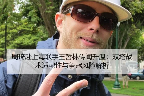 周琦赴上海联手王哲林传闻升温：双塔战术适配性与争冠风险解析